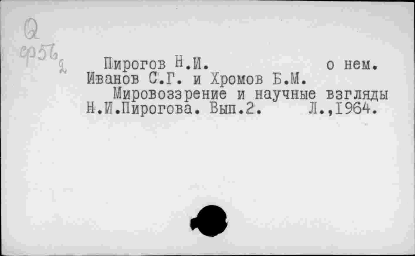 ﻿Пирогов В,и.	о нем.
Иванов С.Г. и Хромов Б.М.
Мировоззрение и научные взгляды В.И.Пирогова. Выл.2.	Л.,1964.